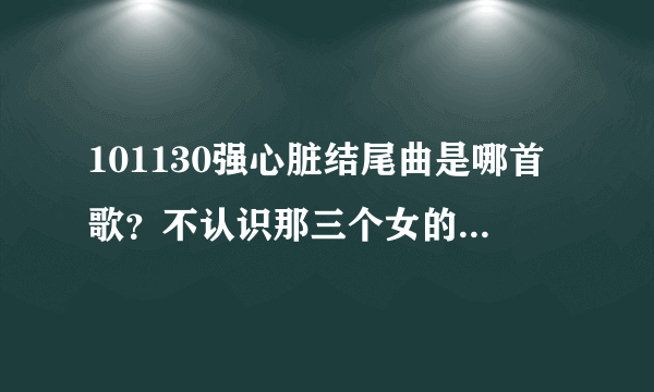 101130强心脏结尾曲是哪首歌？不认识那三个女的，好像新人，不过歌好像听过几次了。