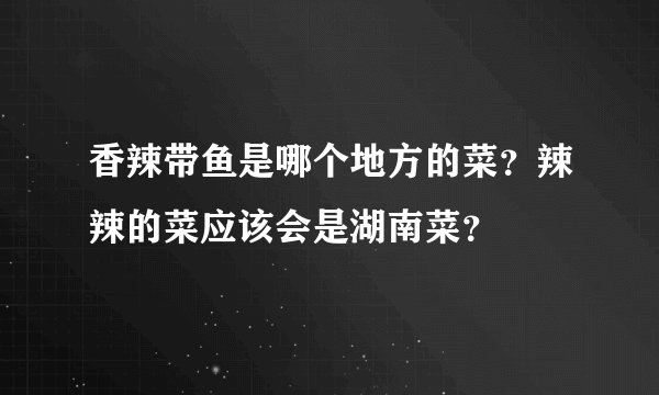 香辣带鱼是哪个地方的菜？辣辣的菜应该会是湖南菜？