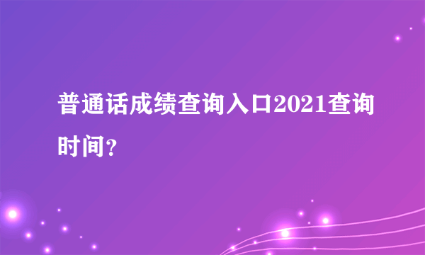 普通话成绩查询入口2021查询时间？