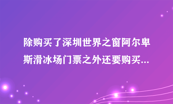 除购买了深圳世界之窗阿尔卑斯滑冰场门票之外还要购买世界之窗门票才能去滑冰吗？