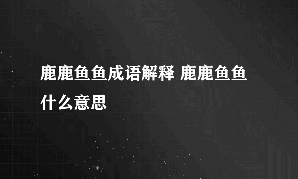 鹿鹿鱼鱼成语解释 鹿鹿鱼鱼什么意思