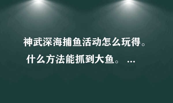 神武深海捕鱼活动怎么玩得。 什么方法能抓到大鱼。 说详细点！