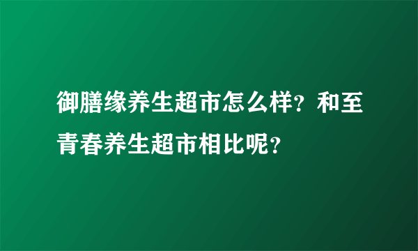 御膳缘养生超市怎么样？和至青春养生超市相比呢？