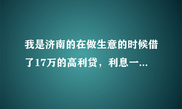 我是济南的在做生意的时候借了17万的高利贷，利息一毛五，据他说他是借了别人的高利贷转借给我的，以前