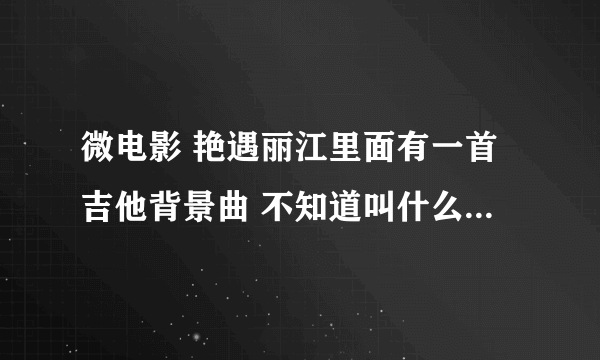 微电影 艳遇丽江里面有一首吉他背景曲 不知道叫什么名字 谁能告诉我 谢？