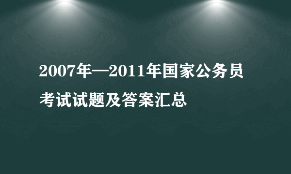 2007年—2011年国家公务员考试试题及答案汇总