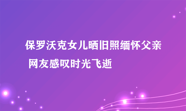 保罗沃克女儿晒旧照缅怀父亲 网友感叹时光飞逝