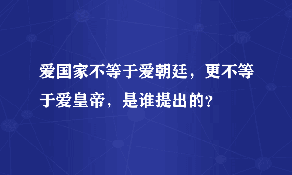 爱国家不等于爱朝廷，更不等于爱皇帝，是谁提出的？