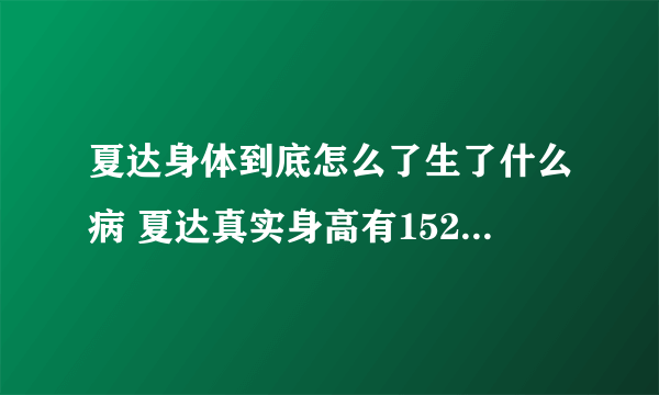 夏达身体到底怎么了生了什么病 夏达真实身高有152吗现在的照片