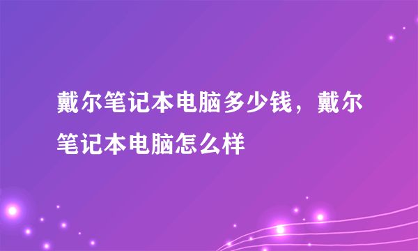 戴尔笔记本电脑多少钱，戴尔笔记本电脑怎么样