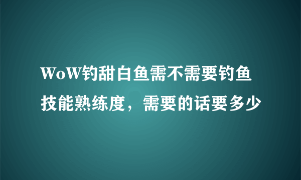 WoW钓甜白鱼需不需要钓鱼技能熟练度，需要的话要多少