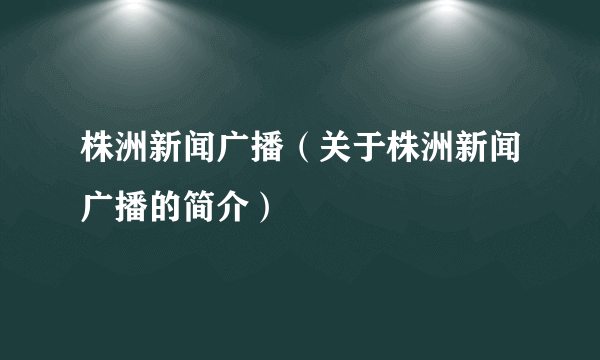 株洲新闻广播（关于株洲新闻广播的简介）