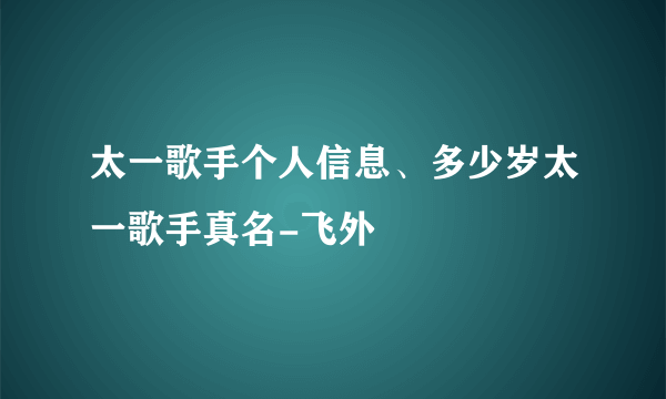 太一歌手个人信息、多少岁太一歌手真名-飞外