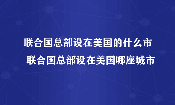 联合国总部设在美国的什么市 联合国总部设在美国哪座城市