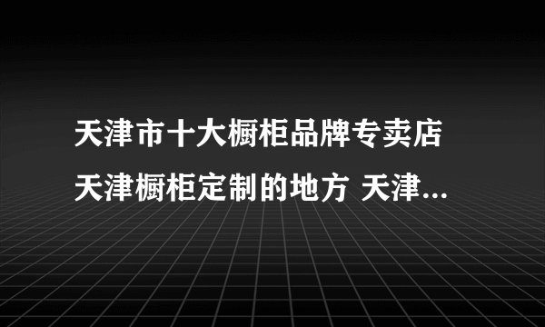 天津市十大橱柜品牌专卖店 天津橱柜定制的地方 天津橱柜去哪定做