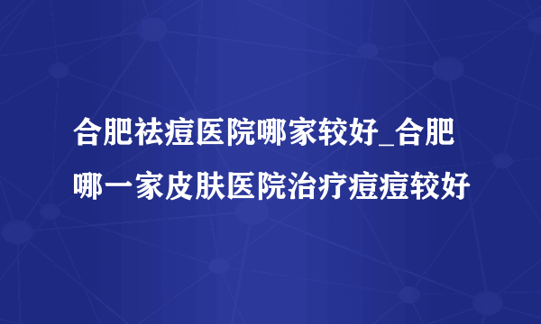 合肥祛痘医院哪家较好_合肥哪一家皮肤医院治疗痘痘较好