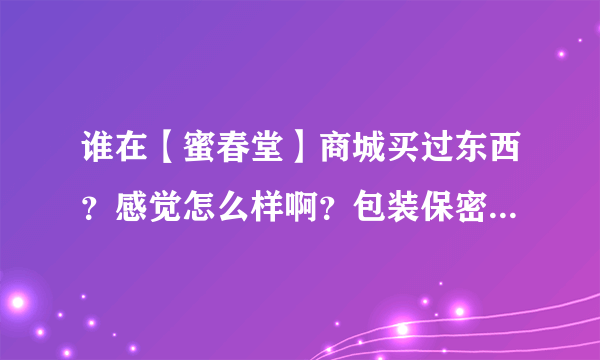 谁在【蜜春堂】商城买过东西？感觉怎么样啊？包装保密吗？快递几天能到？