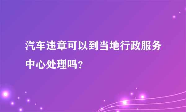 汽车违章可以到当地行政服务中心处理吗？