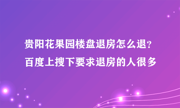 贵阳花果园楼盘退房怎么退？百度上搜下要求退房的人很多