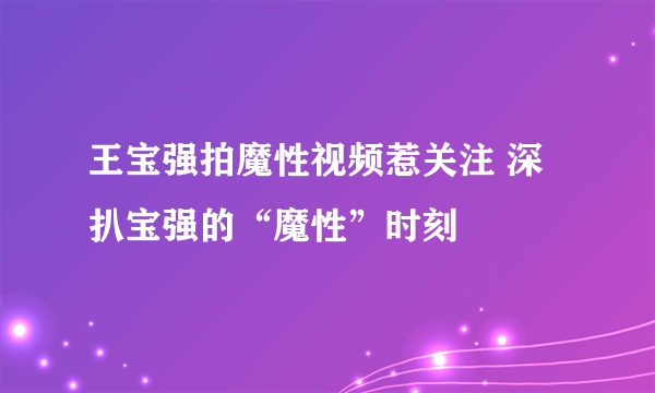 王宝强拍魔性视频惹关注 深扒宝强的“魔性”时刻