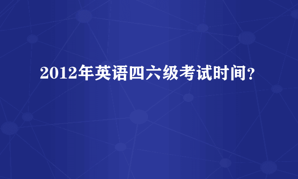 2012年英语四六级考试时间？