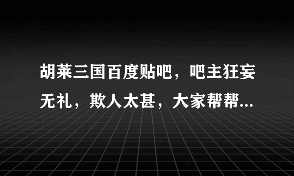 胡莱三国百度贴吧，吧主狂妄无礼，欺人太甚，大家帮帮评评理！！