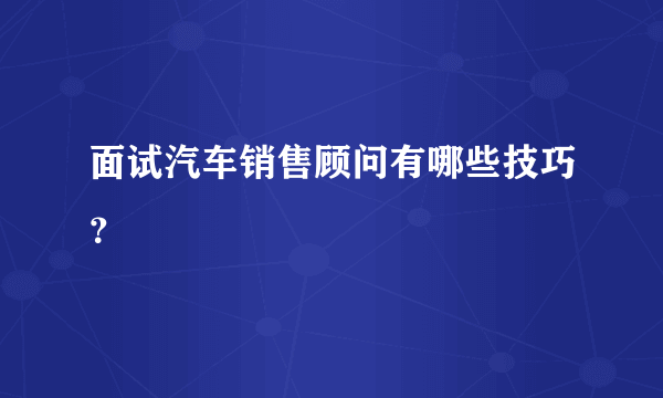 面试汽车销售顾问有哪些技巧？