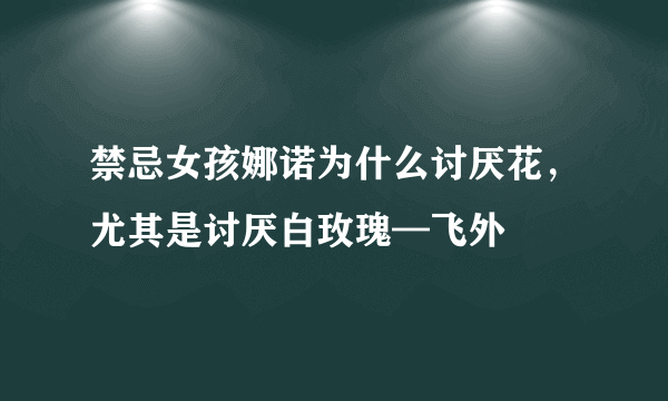 禁忌女孩娜诺为什么讨厌花，尤其是讨厌白玫瑰—飞外