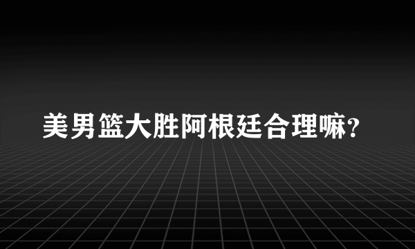 美男篮大胜阿根廷合理嘛？