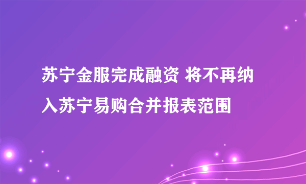 苏宁金服完成融资 将不再纳入苏宁易购合并报表范围