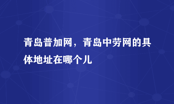 青岛普加网，青岛中劳网的具体地址在哪个儿