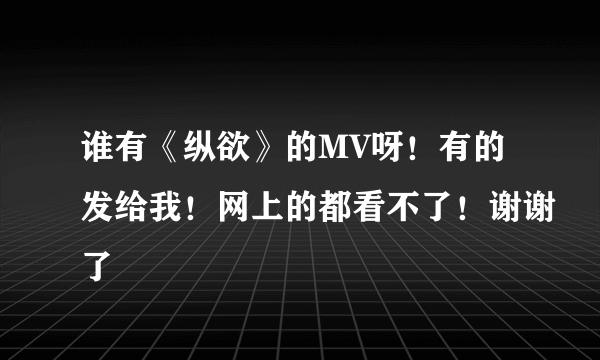 谁有《纵欲》的MV呀！有的发给我！网上的都看不了！谢谢了