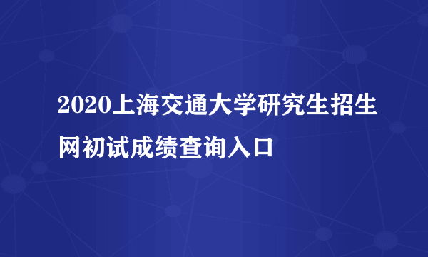 2020上海交通大学研究生招生网初试成绩查询入口