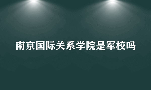 南京国际关系学院是军校吗