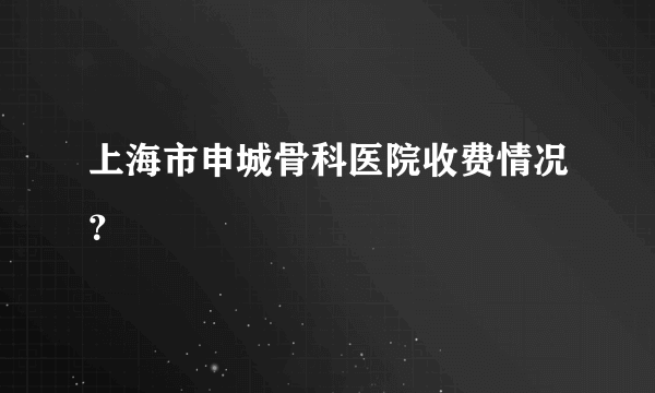 上海市申城骨科医院收费情况？