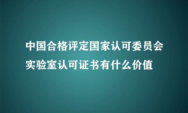 中国合格评定国家认可委员会实验室认可证书有什么价值