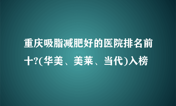 重庆吸脂减肥好的医院排名前十?(华美、美莱、当代)入榜