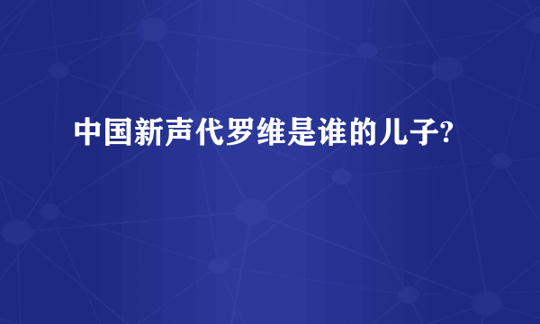 中国新声代罗维是谁的儿子?