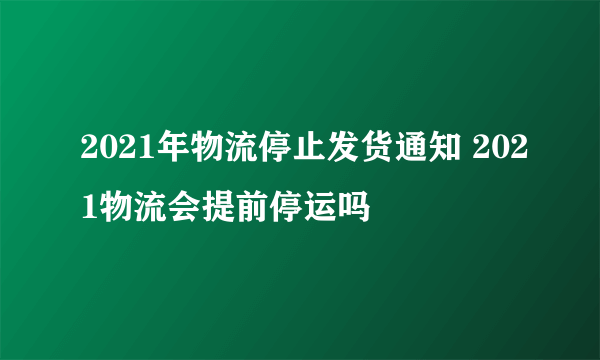 2021年物流停止发货通知 2021物流会提前停运吗