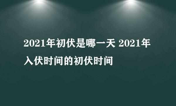 2021年初伏是哪一天 2021年入伏时间的初伏时间