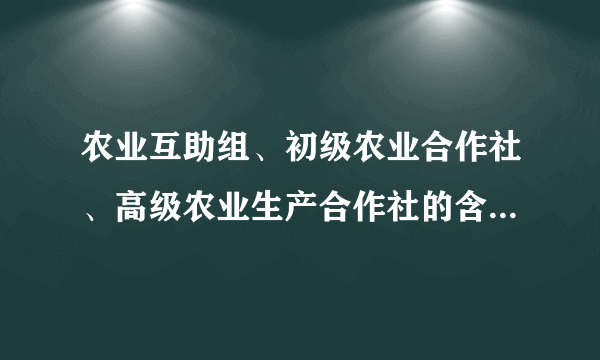 农业互助组、初级农业合作社、高级农业生产合作社的含义和区别是什么？