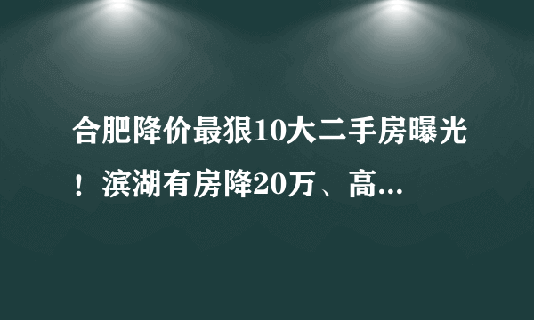 合肥降价最狠10大二手房曝光！滨湖有房降20万、高新降50万！