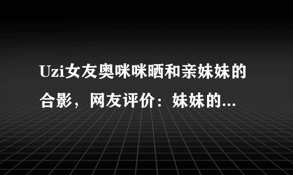 Uzi女友奥咪咪晒和亲妹妹的合影，网友评价：妹妹的颜值更真实，你怎么看？