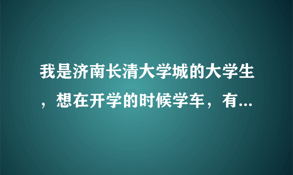 我是济南长清大学城的大学生，想在开学的时候学车，有没有好的建议