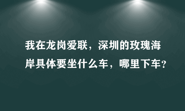 我在龙岗爱联，深圳的玫瑰海岸具体要坐什么车，哪里下车？