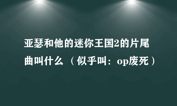 亚瑟和他的迷你王国2的片尾曲叫什么 （似乎叫：op废死）