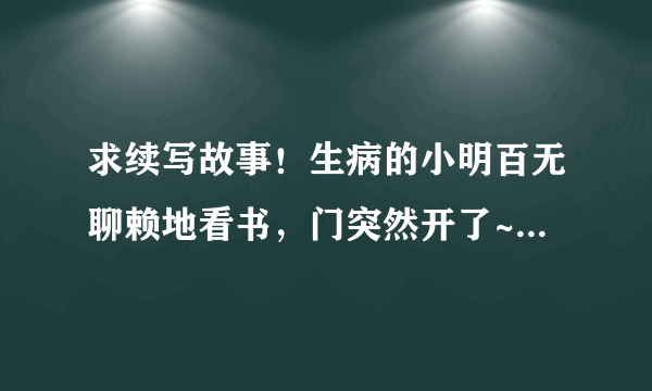 求续写故事！生病的小明百无聊赖地看书，门突然开了~~~~~后面会发生什么时候！ 希望各位帮忙下！