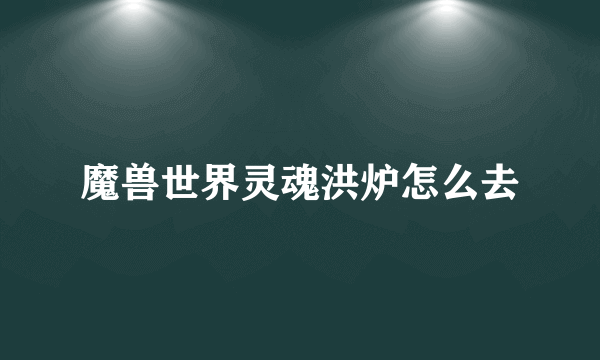 魔兽世界灵魂洪炉怎么去