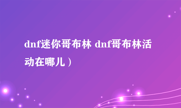 dnf迷你哥布林 dnf哥布林活动在哪儿）