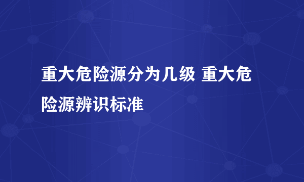 重大危险源分为几级 重大危险源辨识标准